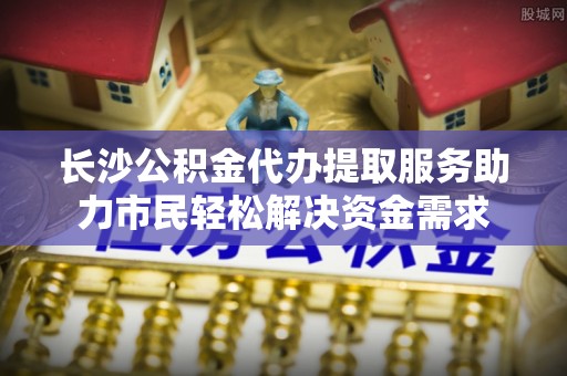库尔勒长沙公积金代办提取服务助力市民轻松解决资金需求