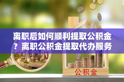 库尔勒离职后如何顺利提取公积金？离职公积金提取代办服务帮你搞定！