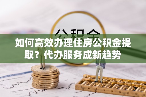 库尔勒如何高效办理住房公积金提取？代办服务成新趋势