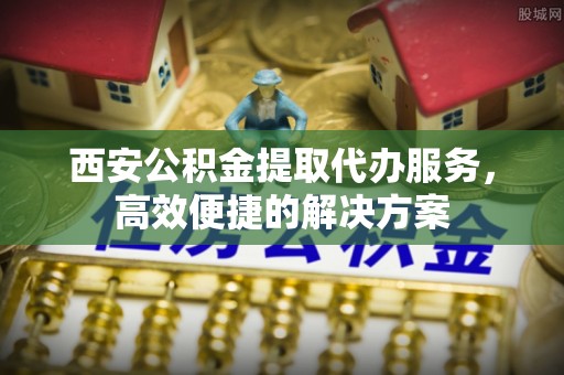 库尔勒西安公积金提取代办服务，高效便捷的解决方案