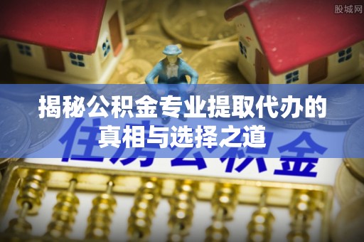 库尔勒揭秘公积金专业提取代办的真相与选择之道