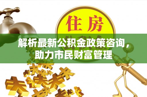 库尔勒解析最新公积金政策咨询，助力市民财富管理