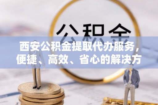 库尔勒西安公积金提取代办服务，便捷、高效、省心的解决方案